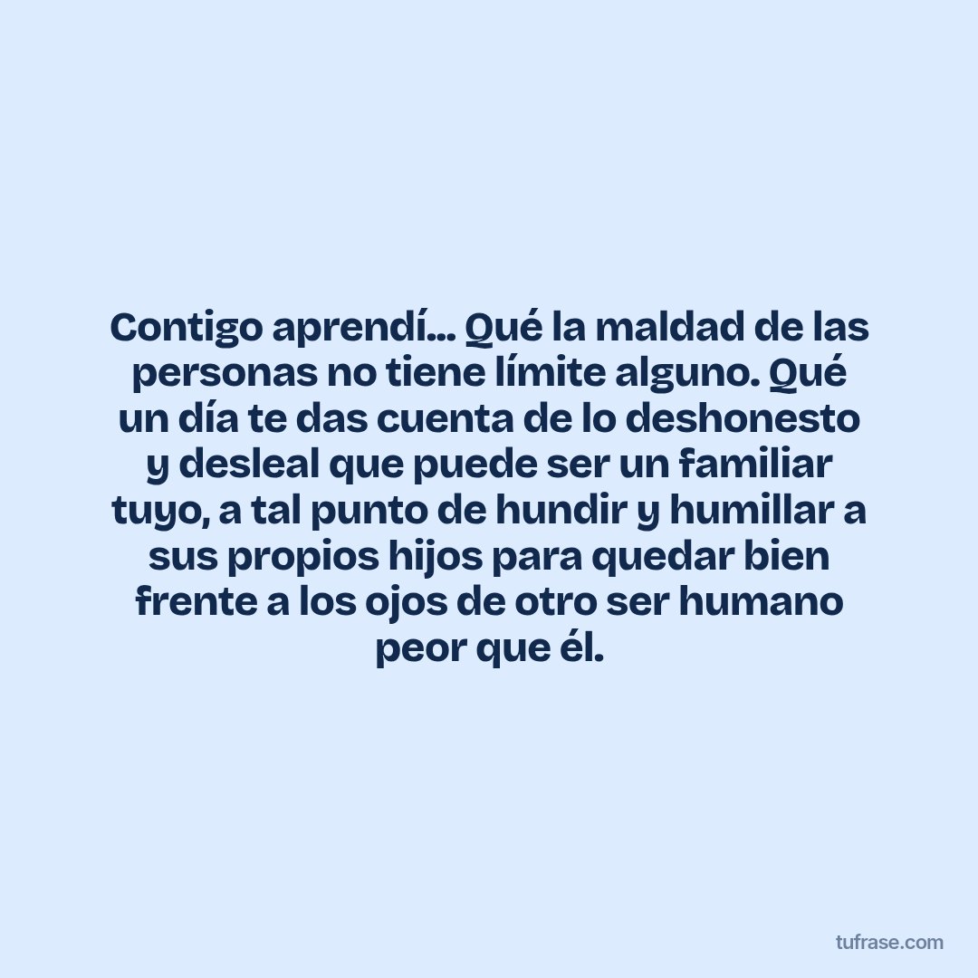 Contigo aprendí... Qué la maldad de las personas no tiene límite alguno. Qué un día te das cuenta de lo deshonesto y desleal que puede ser un familiar tuyo, a tal punto de hundir y humillar a sus propios hijos para quedar bien frente a los ojos de otro ser humano peor que él.