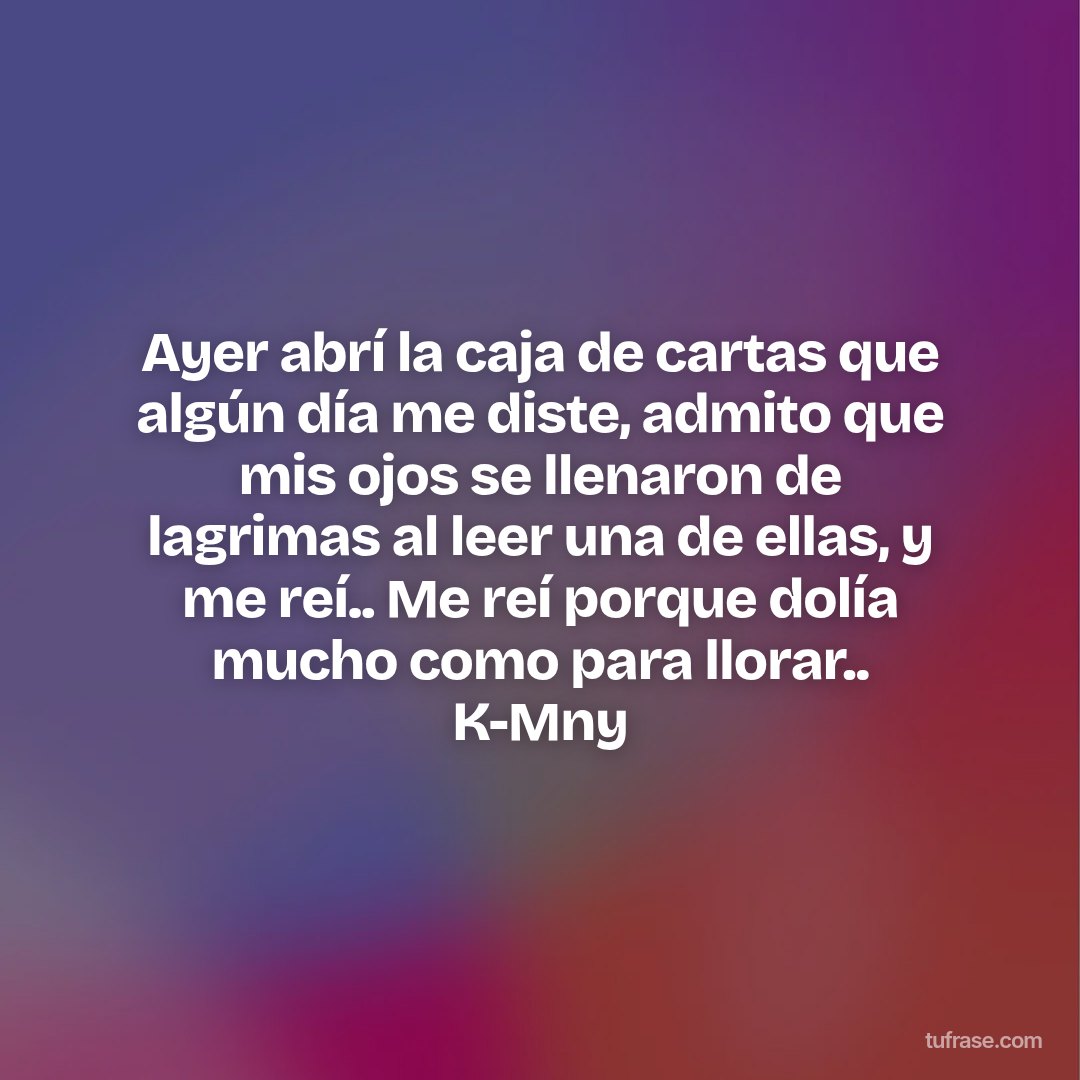 Ayer abrí la caja de cartas que algún día me diste, admito que mis ojos se llenaron de lagrimas al leer una de ellas, y me reí.. Me reí porque dolía mucho como para llorar.. K-Mny