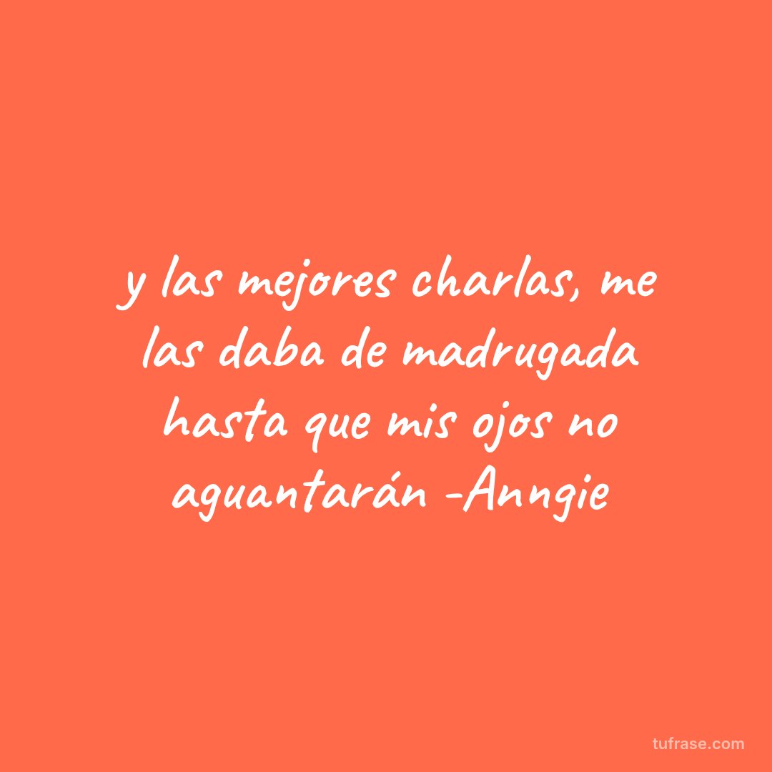 y las mejores charlas, me las daba de madrugada hasta que mis ojos no aguantarán -Anngie