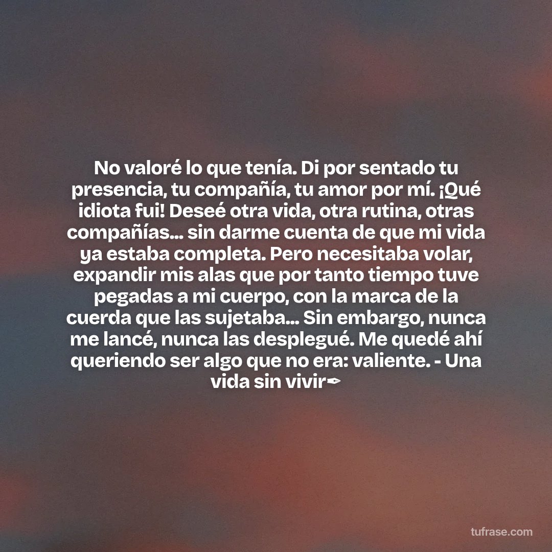 No valoré lo que tenía. Di por sentado tu presencia, tu compañía, tu amor por mí. ¡Qué idiota fui! Deseé otra vida, otra rutina, otras compañías... sin darme cuenta de que mi vida ya estaba completa. Pero necesitaba volar, expandir mis alas que por tanto tiempo tuve pegadas a mi cuerpo, con la marca de la cuerda que las sujetaba... Sin embargo, nunca me lancé, nunca las desplegué. Me quedé ahí queriendo ser algo que no era: valiente. - Una vida sin vivir✒