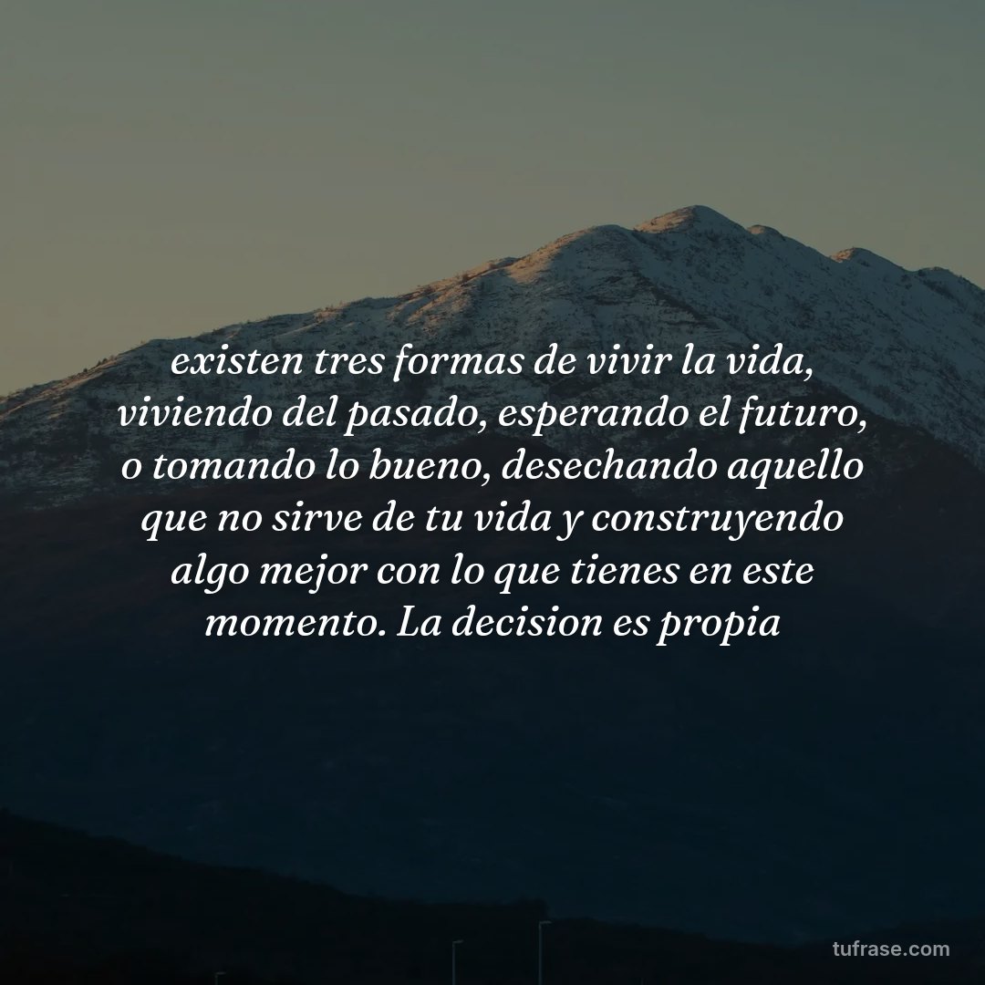 existen tres formas de vivir la vida, viviendo del pasado, esperando el futuro, o tomando lo bueno, desechando aquello que no sirve de tu vida y construyendo algo mejor con lo que tienes en este momento. La decision es propia