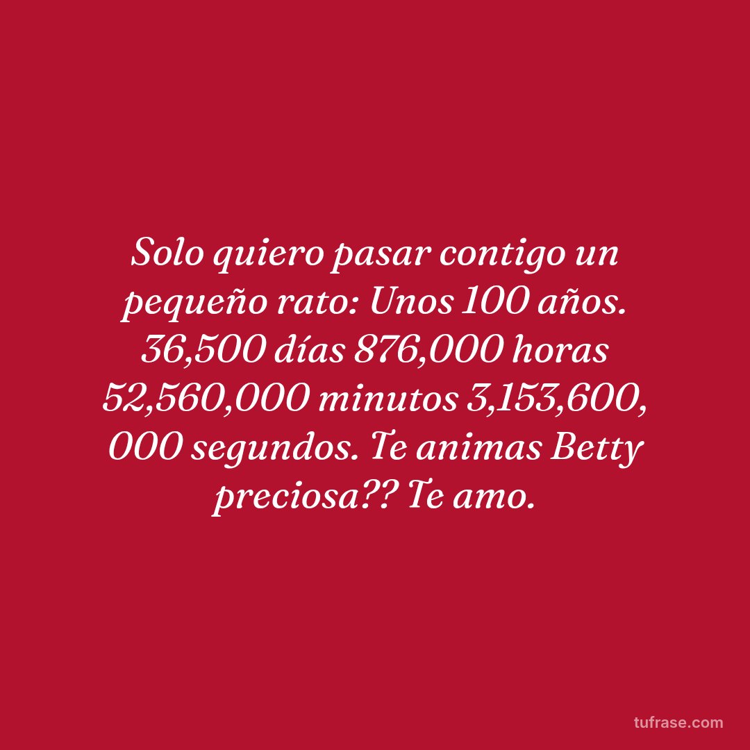 Solo quiero pasar contigo un pequeño rato: Unos 100 años. 36,500 días 876,000 horas 52,560,000 minutos 3,153,600, 000 segundos. Te animas Betty preciosa?? Te amo.
