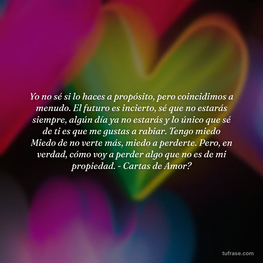 Yo no sé si lo haces a propósito, pero coincidimos a menudo. El futuro es incierto, sé que no estarás siempre, algún día ya no estarás y lo único que sé de ti es que me gustas a rabiar. Tengo miedo Miedo de no verte más, miedo a perderte. Pero, en verdad, cómo voy a perder algo que no es de mi propiedad. - Cartas de Amor?