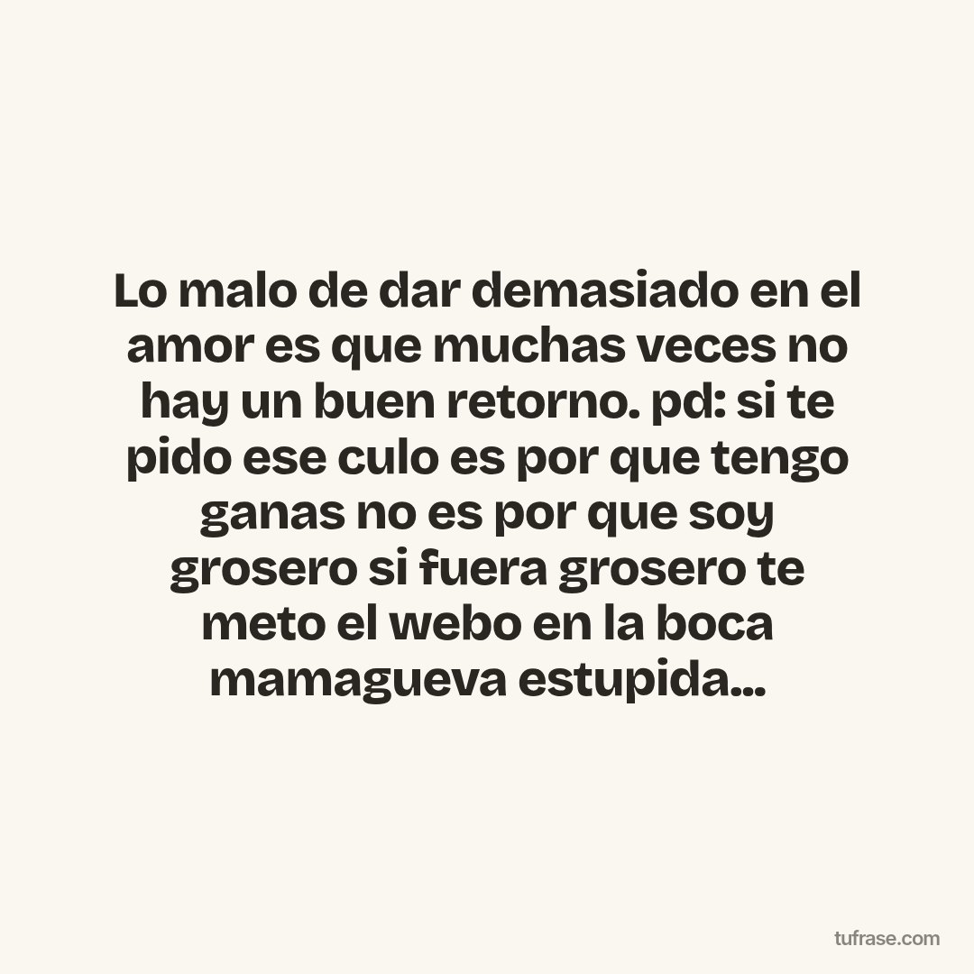 Lo malo de dar demasiado en el amor es que muchas veces no hay un buen retorno. pd: si te pido ese culo es por que tengo ganas no es por que soy grosero si fuera grosero te meto el webo en la boca mamagueva estupida...