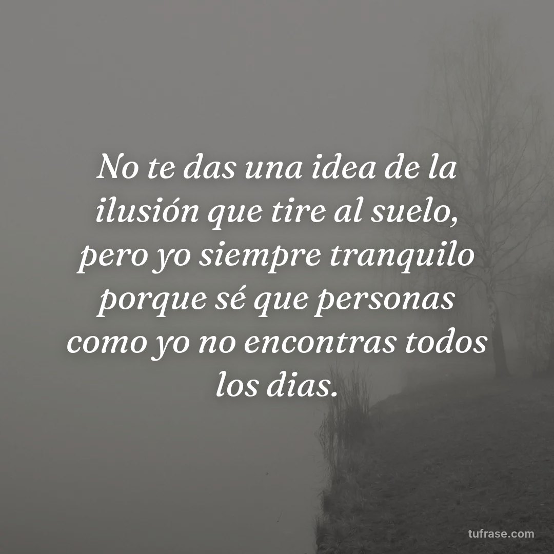 No te das una idea de la ilusión que tire al suelo, pero yo siempre tranquilo porque sé que personas como yo no encontras todos los dias.