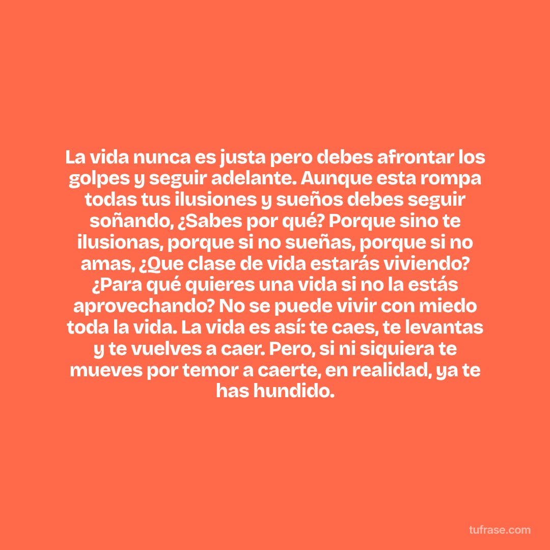 La vida nunca es justa pero debes afrontar los golpes y seguir adelante. Aunque esta rompa todas tus ilusiones y sueños debes seguir soñando, ¿Sabes por qué? Porque sino te ilusionas, porque si no sueñas, porque si no amas, ¿Que clase de vida estarás viviendo? ¿Para qué quieres una vida si no la estás aprovechando? No se puede vivir con miedo toda la vida. La vida es así: te caes, te levantas y te vuelves a caer. Pero, si ni siquiera te mueves por temor a caerte, en realidad, ya te has hundido.