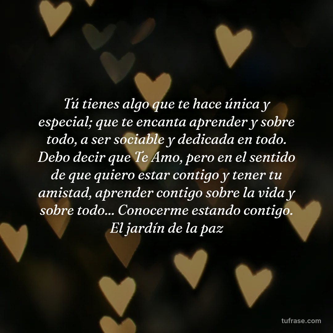 Tú tienes algo que te hace única y especial; que te encanta aprender y sobre todo, a ser sociable y dedicada en todo. Debo decir que Te Amo, pero en el sentido de que quiero estar contigo y tener tu amistad, aprender contigo sobre la vida y sobre todo... Conocerme estando contigo. El jardín de la paz