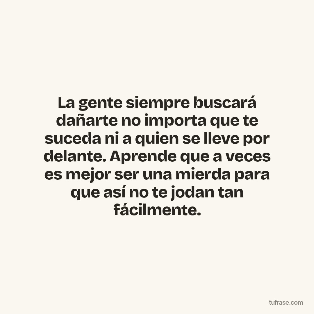 La gente siempre buscará dañarte no importa que te suceda ni a quien se lleve por delante. Aprende que a veces es mejor ser una mierda para que así no te jodan tan fácilmente.