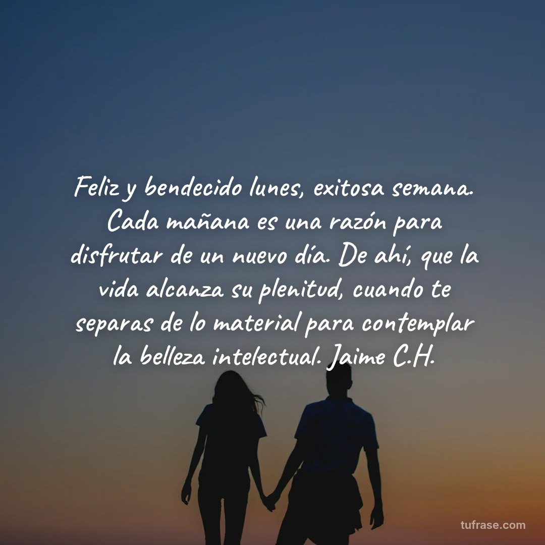 Feliz y bendecido lunes, exitosa semana. Cada mañana es una razón para disfrutar de un nuevo día. De ahí, que la vida alcanza su plenitud, cuando te separas de lo material para contemplar la belleza intelectual. Jaime C.H.