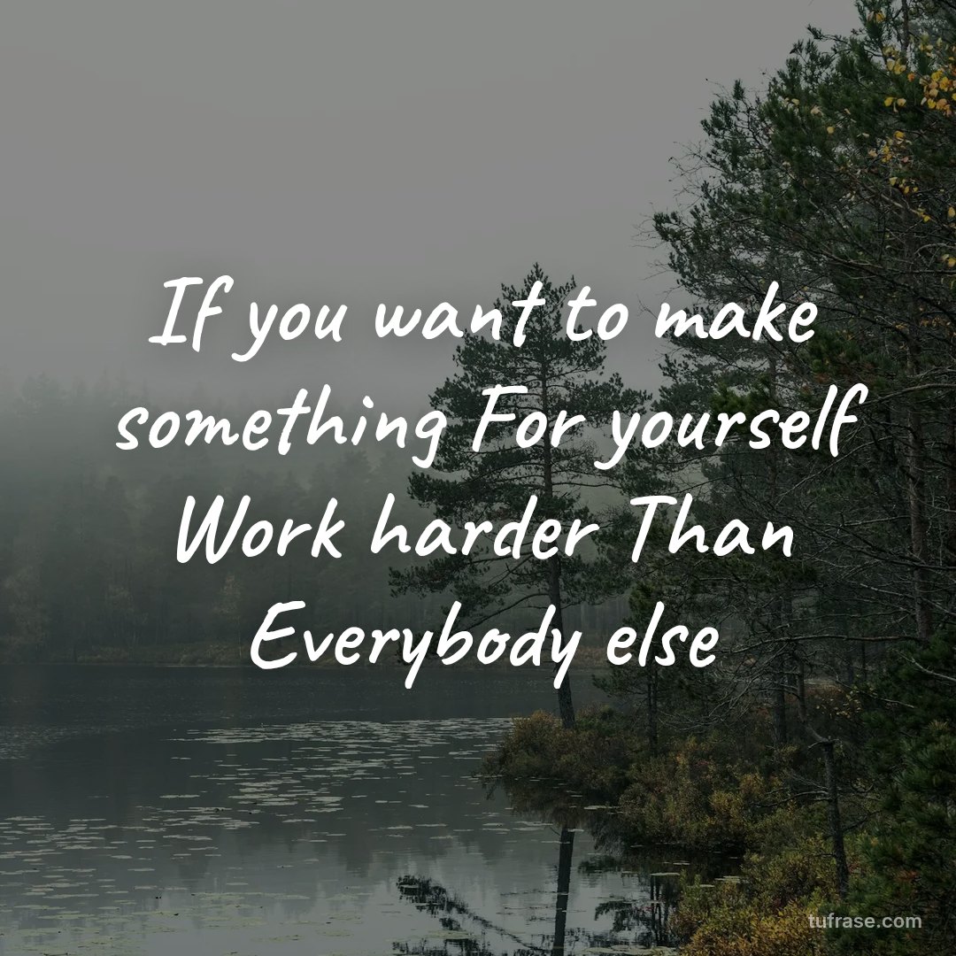 If you want to make something For yourself Work harder Than Everybody else