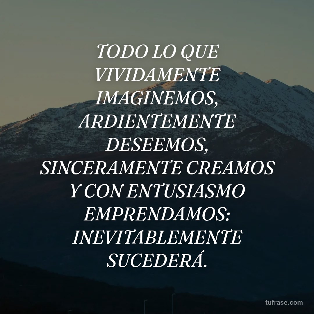 TODO LO QUE VIVIDAMENTE IMAGINEMOS, ARDIENTEMENTE DESEEMOS, SINCERAMENTE CREAMOS Y CON ENTUSIASMO EMPRENDAMOS: INEVITABLEMENTE SUCEDERÁ.