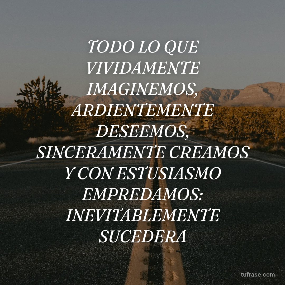 TODO LO QUE VIVIDAMENTE IMAGINEMOS, ARDIENTEMENTE DESEEMOS, SINCERAMENTE CREAMOS Y CON ESTUSIASMO EMPREDAMOS: INEVITABLEMENTE SUCEDERA