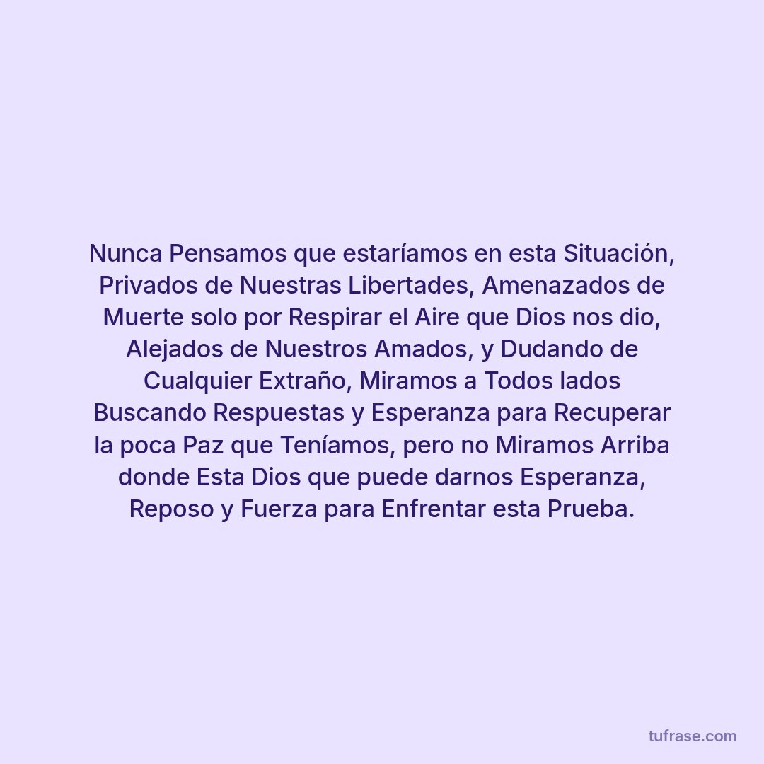 Nunca Pensamos que estaríamos en esta Situación, Privados de Nuestras Libertades, Amenazados de Muerte solo por Respirar el Aire que Dios nos dio, Alejados de Nuestros Amados, y Dudando de Cualquier Extraño, Miramos a Todos lados Buscando Respuestas y Esperanza para Recuperar la poca Paz que Teníamos, pero no Miramos Arriba donde Esta Dios que puede darnos Esperanza, Reposo y Fuerza para Enfrentar esta Prueba.