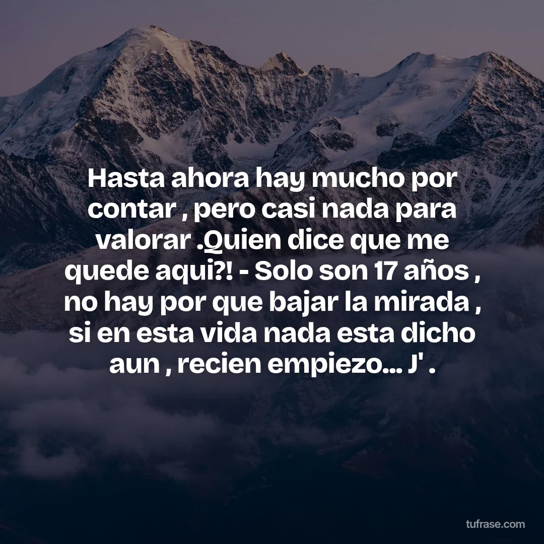 Hasta ahora hay mucho por contar , pero casi nada para valorar .Quien dice que me quede aqui?! - Solo son 17 años , no hay por que bajar la mirada , si en esta vida nada esta dicho aun , recien empiezo... J' .