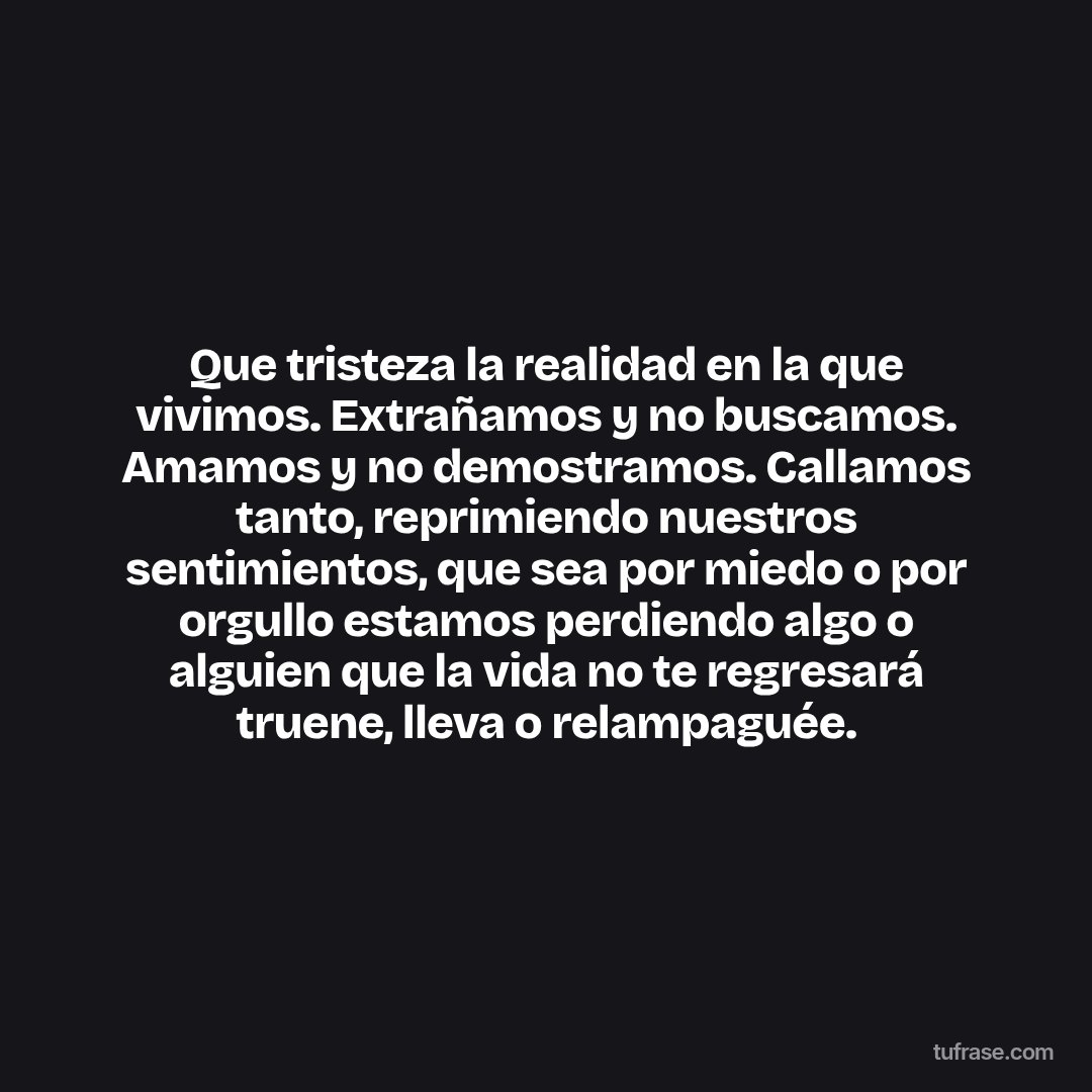 Que tristeza la realidad en la que vivimos. Extrañamos y no buscamos. Amamos y no demostramos. Callamos tanto, reprimiendo nuestros sentimientos, que sea por miedo o por orgullo estamos perdiendo algo o alguien que la vida no te regresará truene, lleva o relampaguée.