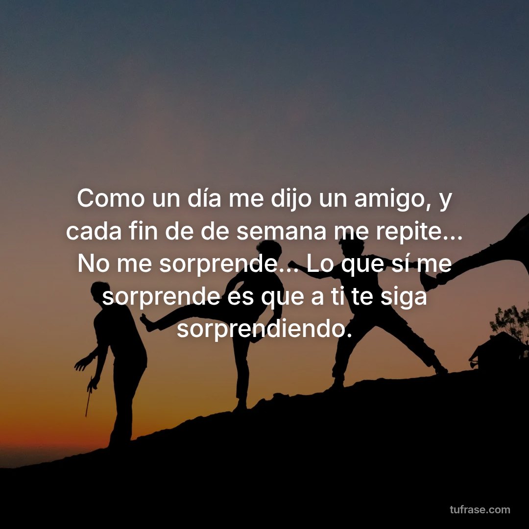 Como un día me dijo un amigo, y cada fin de de semana me repite... No me sorprende... Lo que sí me sorprende es que a ti te siga sorprendiendo.