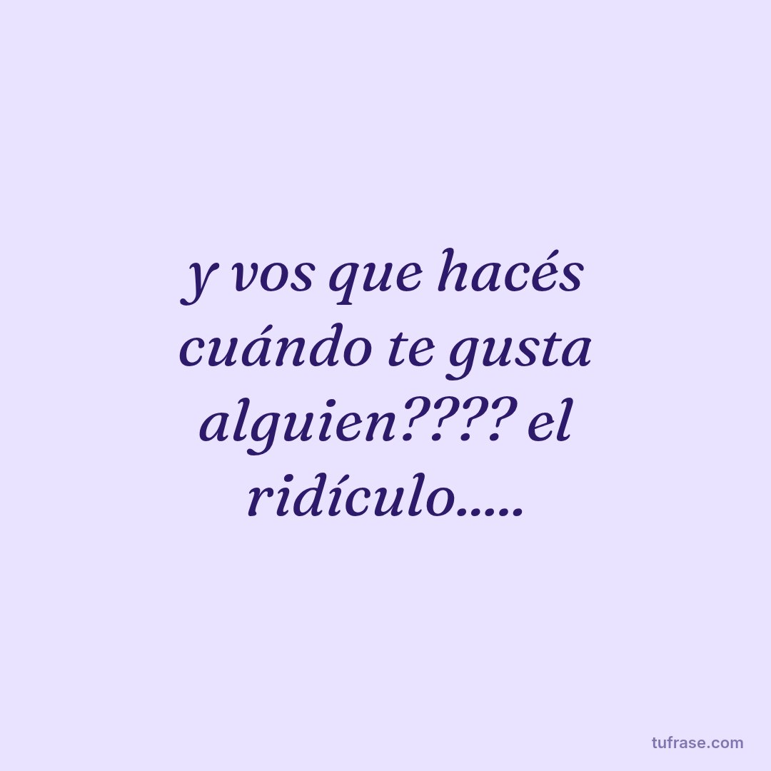 y vos que hacés cuándo te gusta alguien???? el ridículo.....