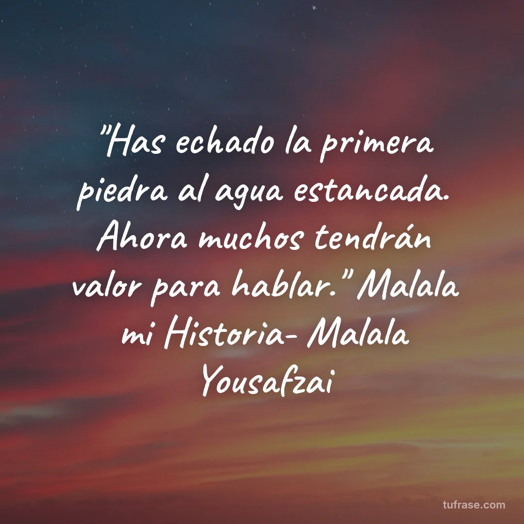 "Has echado la primera piedra al agua estancada. Ahora muchos tendrán valor para hablar." Malala mi Historia- Malala Yousafzai