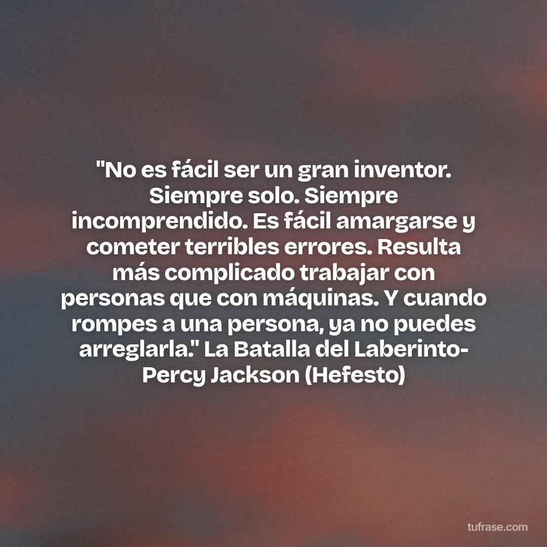 "No es fácil ser un gran inventor. Siempre solo. Siempre incomprendido. Es fácil amargarse y cometer terribles errores. Resulta más complicado trabajar con personas que con máquinas. Y cuando rompes a una persona, ya no puedes arreglarla." La Batalla del Laberinto- Percy Jackson (Hefesto)