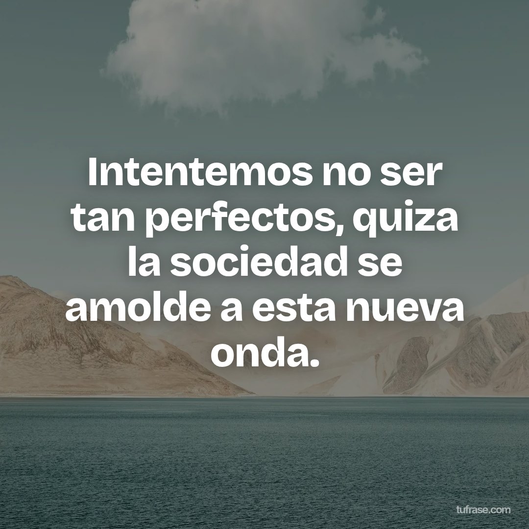Intentemos no ser tan perfectos, quiza la sociedad se amolde a esta nueva onda.