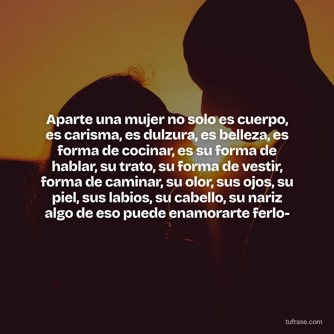 Aparte una mujer no solo es cuerpo, es carisma, es dulzura, es belleza, es forma de cocinar, es su forma de hablar, su trato, su forma de vestir, forma de caminar, su olor, sus ojos, su piel, sus labios, su cabello, su nariz algo de eso puede enamorarte ferlo-