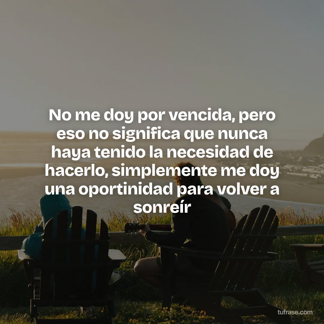 No me doy por vencida, pero eso no significa que nunca haya tenido la necesidad de hacerlo, simplemente me doy una oportinidad para volver a sonreír