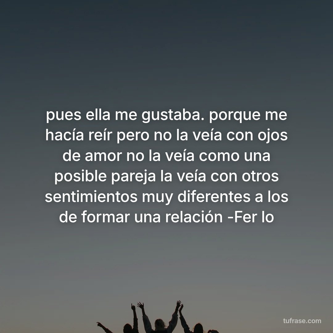 pues ella me gustaba. porque me hacía reír pero no la veía con ojos de amor no la veía como una posible pareja la veía con otros sentimientos muy diferentes a los de formar una relación -Fer lo