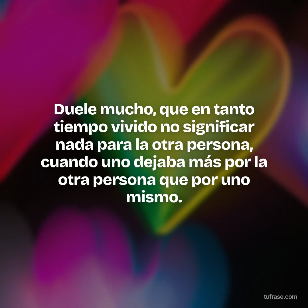 Duele mucho, que en tanto tiempo vivido no significar nada para la otra persona, cuando uno dejaba más por la otra persona que por uno mismo.