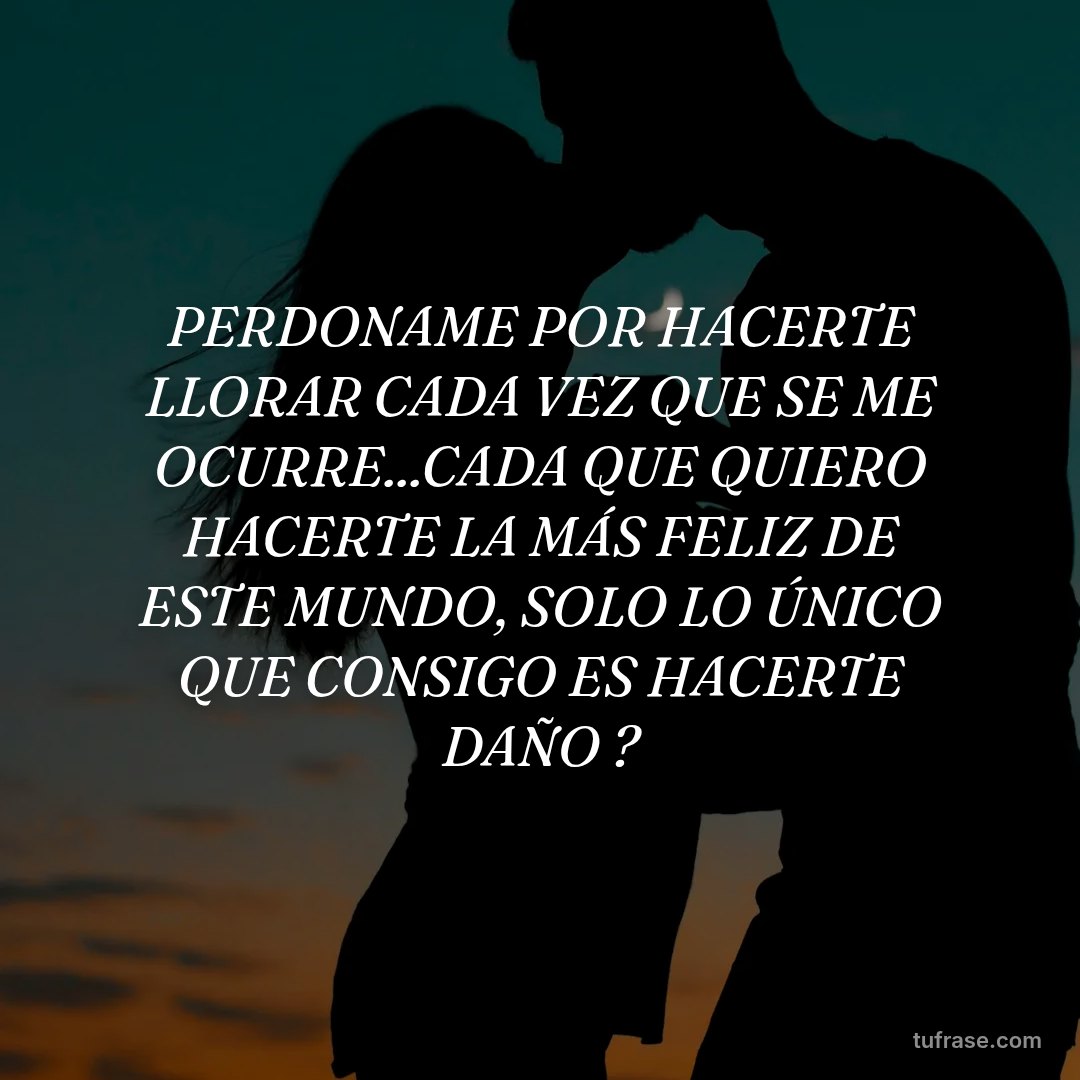 PERDONAME POR HACERTE LLORAR CADA VEZ QUE SE ME OCURRE...CADA QUE QUIERO HACERTE LA MÁS FELIZ DE ESTE MUNDO, SOLO LO ÚNICO QUE CONSIGO ES HACERTE DAÑO ?