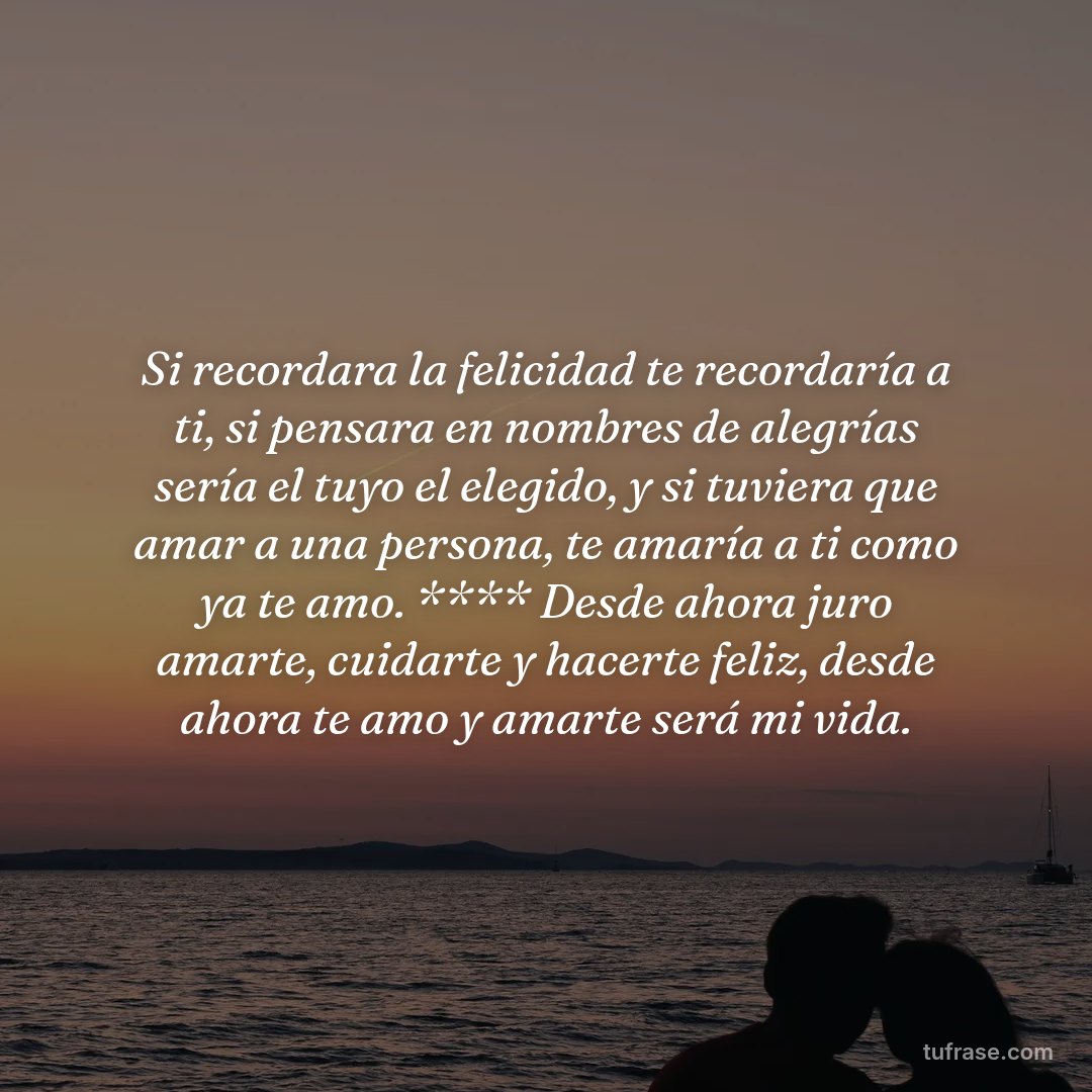 Si recordara la felicidad te recordaría a ti, si pensara en nombres de alegrías sería el tuyo el elegido, y si tuviera que amar a una persona, te amaría a ti como ya te amo. **** Desde ahora juro amarte, cuidarte y hacerte feliz, desde ahora te amo y amarte será mi vida.