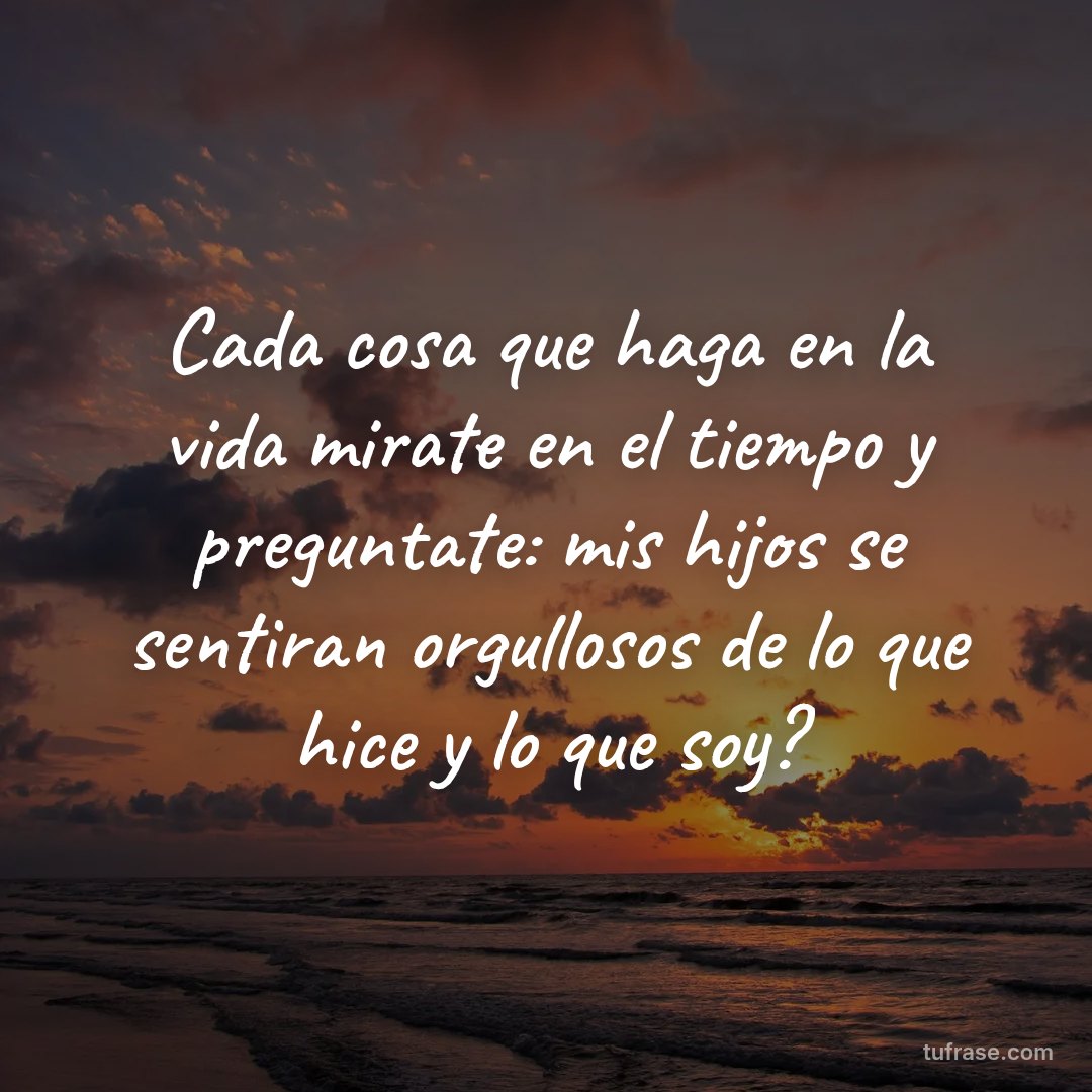 Cada cosa que haga en la vida mirate en el tiempo y preguntate: mis hijos se sentiran orgullosos de lo que hice y lo que soy?