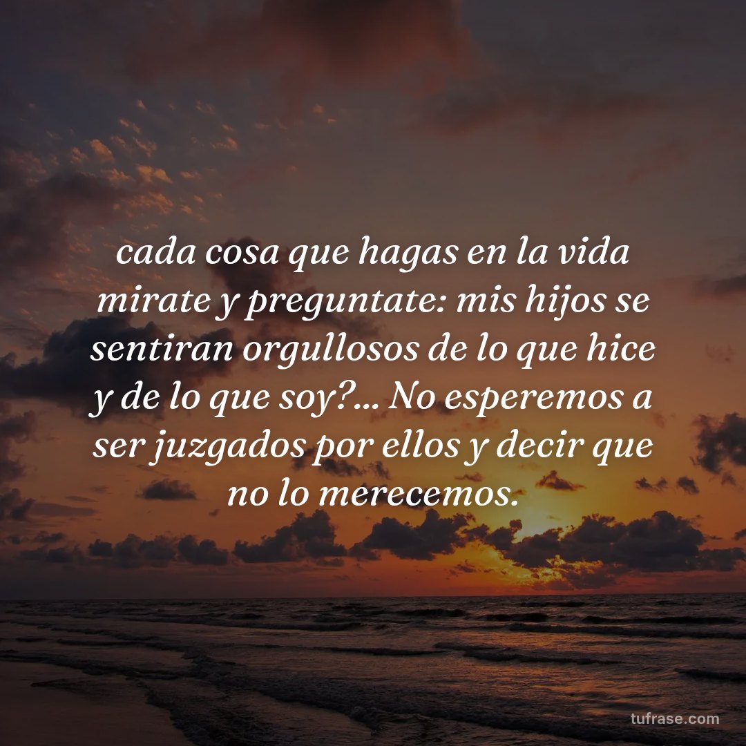 cada cosa que hagas en la vida mirate y preguntate: mis hijos se sentiran orgullosos de lo que hice y de lo que soy?... No esperemos a ser juzgados por ellos y decir que no lo merecemos.