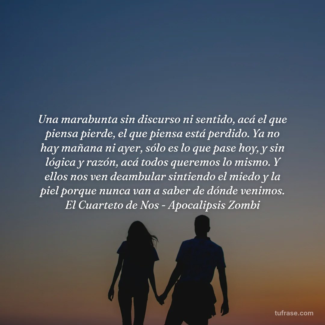 Una marabunta sin discurso ni sentido, acá el que piensa pierde, el que piensa está perdido. Ya no hay mañana ni ayer, sólo es lo que pase hoy, y sin lógica y razón, acá todos queremos lo mismo. Y ellos nos ven deambular sintiendo el miedo y la piel porque nunca van a saber de dónde venimos. El Cuarteto de Nos - Apocalipsis Zombi