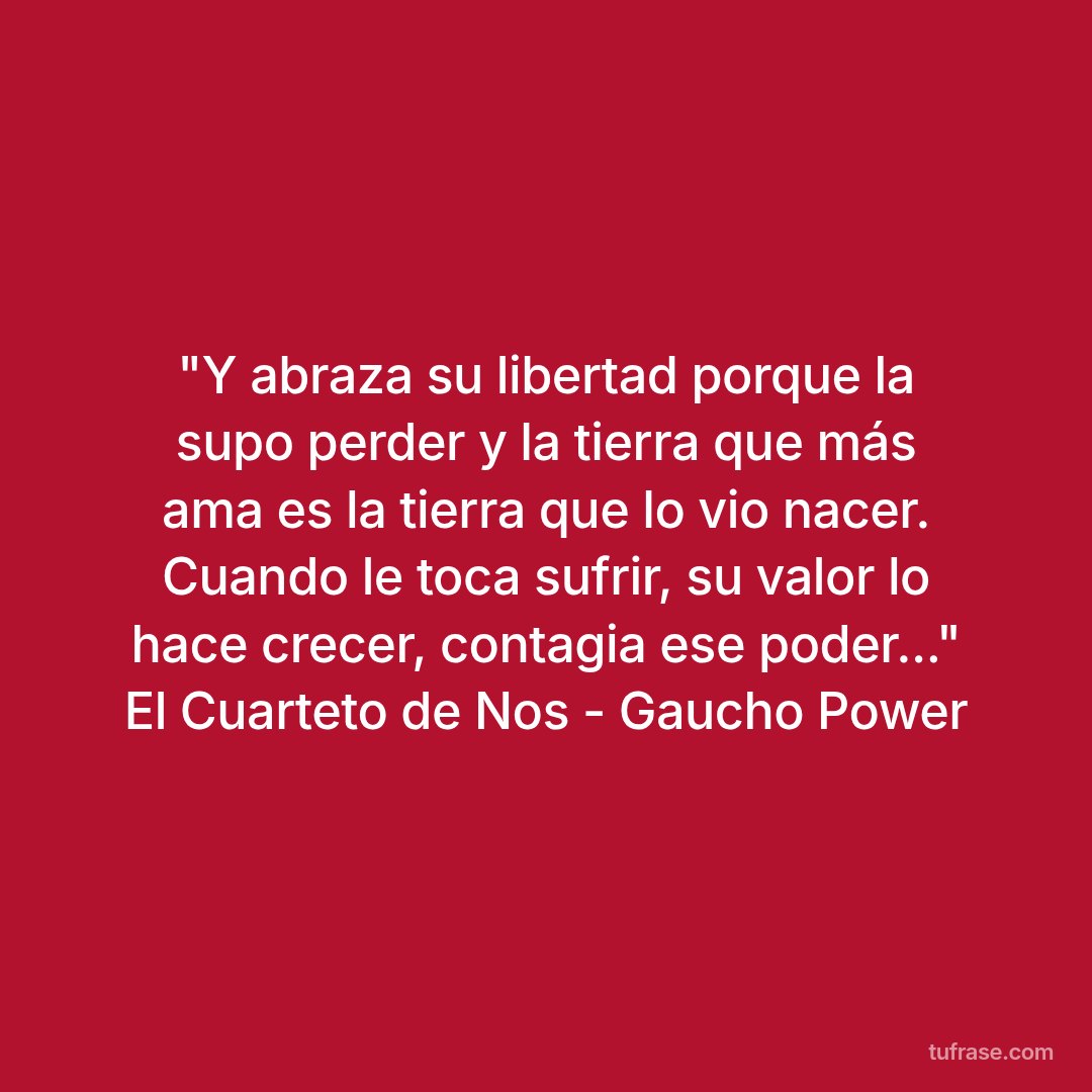 "Y abraza su libertad porque la supo perder y la tierra que más ama es la tierra que lo vio nacer. Cuando le toca sufrir, su valor lo hace crecer, contagia ese poder..." El Cuarteto de Nos - Gaucho Power