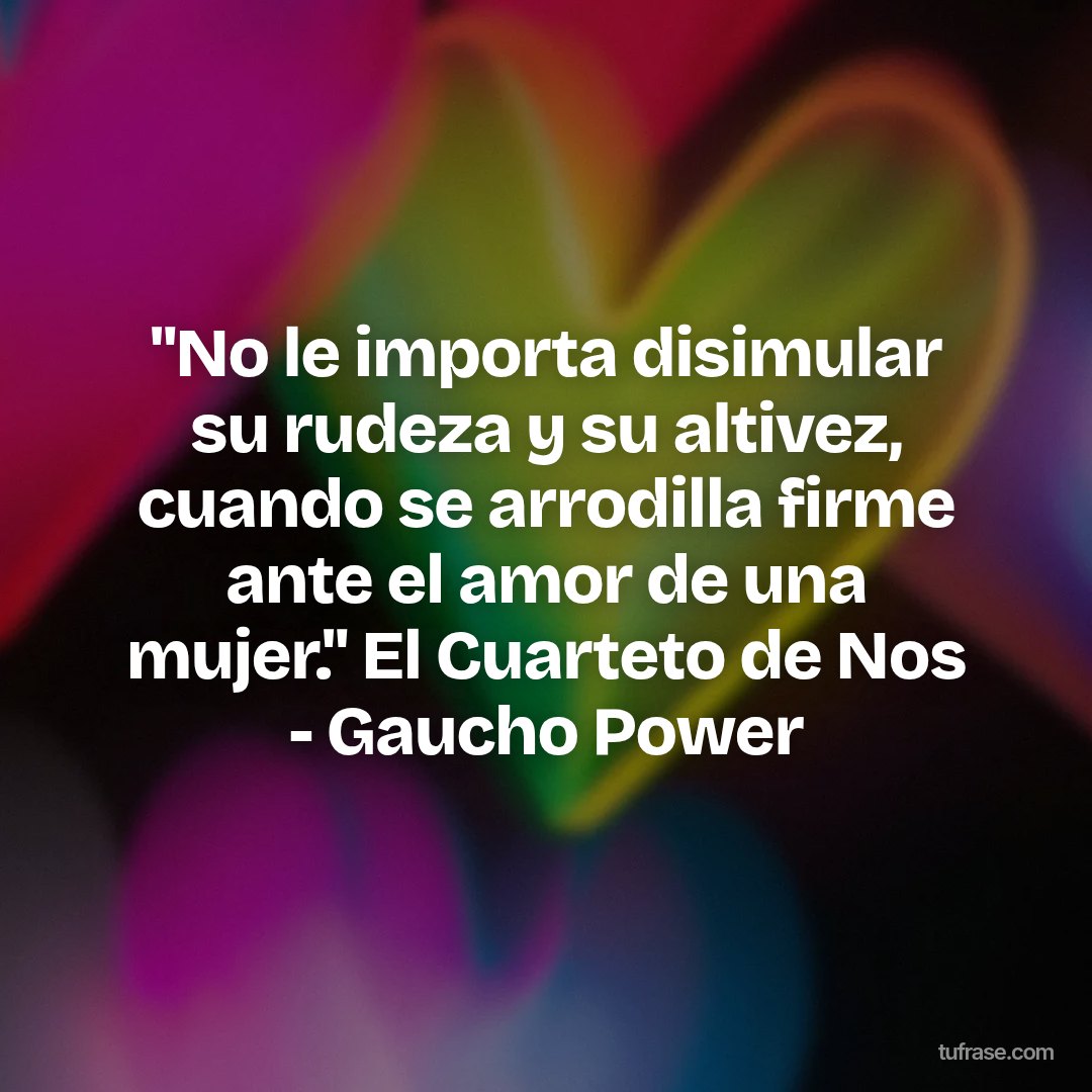 "No le importa disimular su rudeza y su altivez, cuando se arrodilla firme ante el amor de una mujer." El Cuarteto de Nos - Gaucho Power