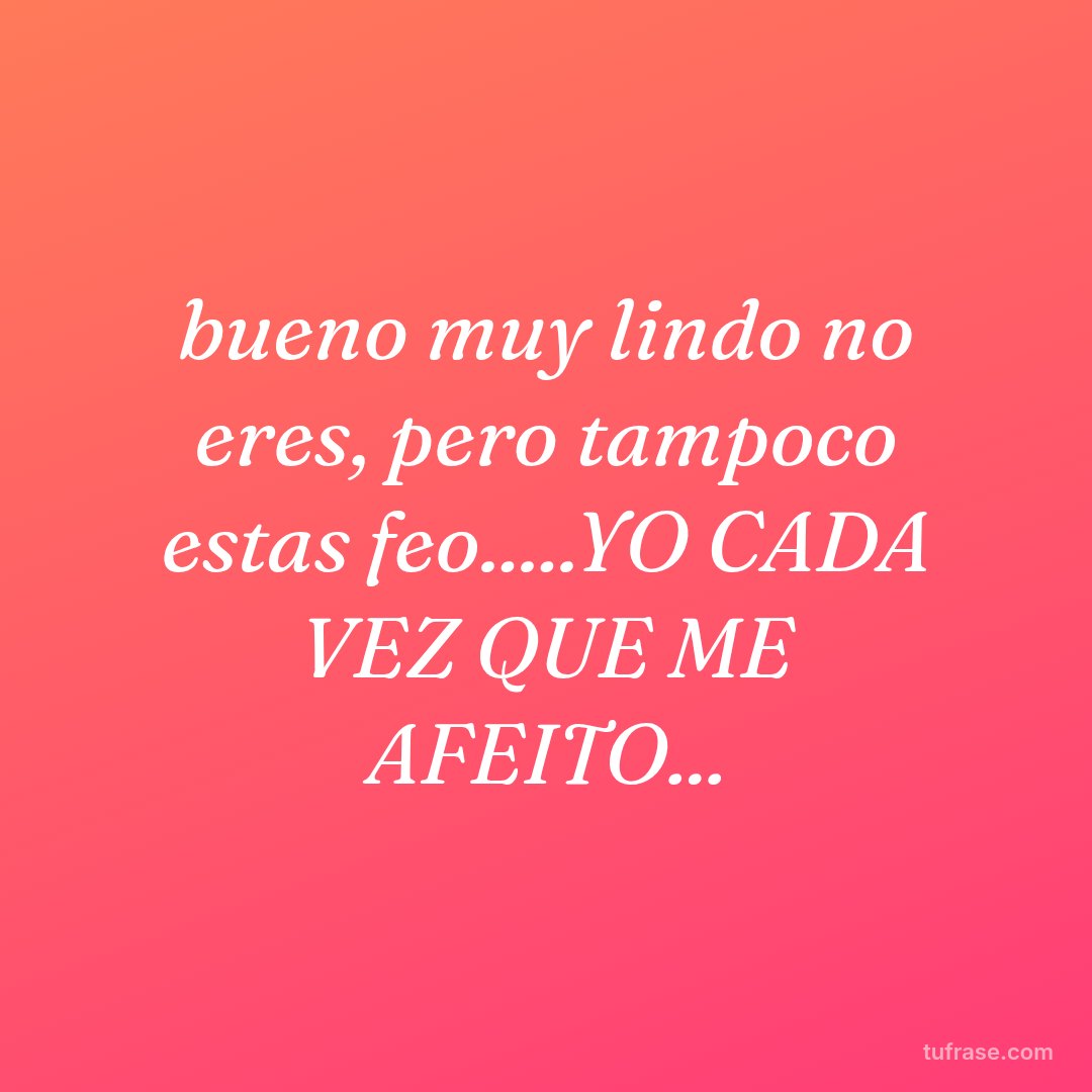 bueno muy lindo no eres, pero tampoco estas feo.....YO CADA VEZ QUE ME AFEITO...