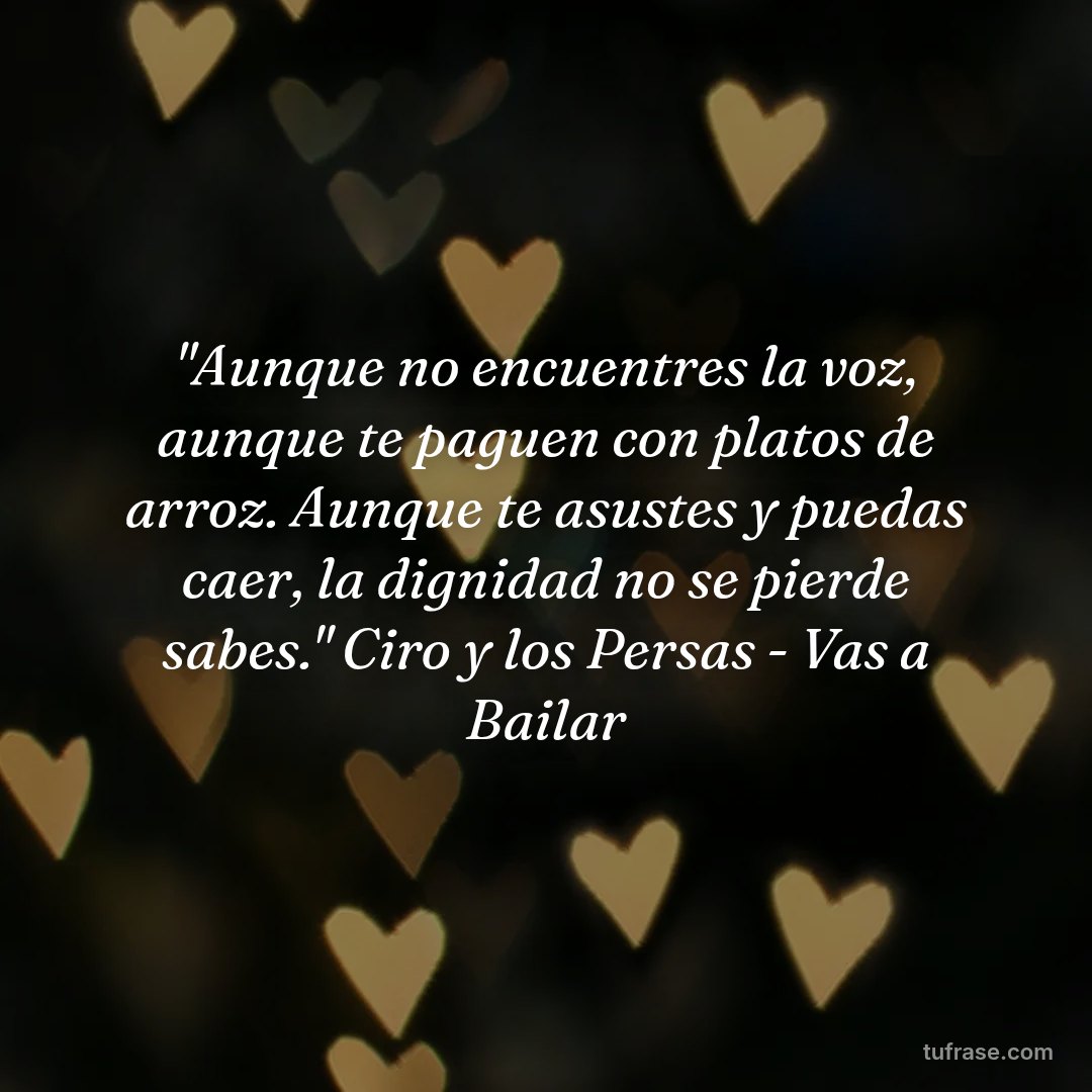 "Aunque no encuentres la voz, aunque te paguen con platos de arroz. Aunque te asustes y puedas caer, la dignidad no se pierde sabes." Ciro y los Persas - Vas a Bailar