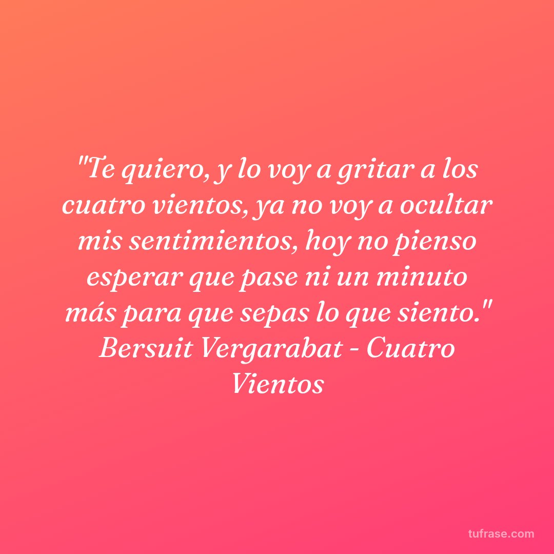 "Te quiero, y lo voy a gritar a los cuatro vientos, ya no voy a ocultar mis sentimientos, hoy no pienso esperar que pase ni un minuto más para que sepas lo que siento." Bersuit Vergarabat - Cuatro Vientos