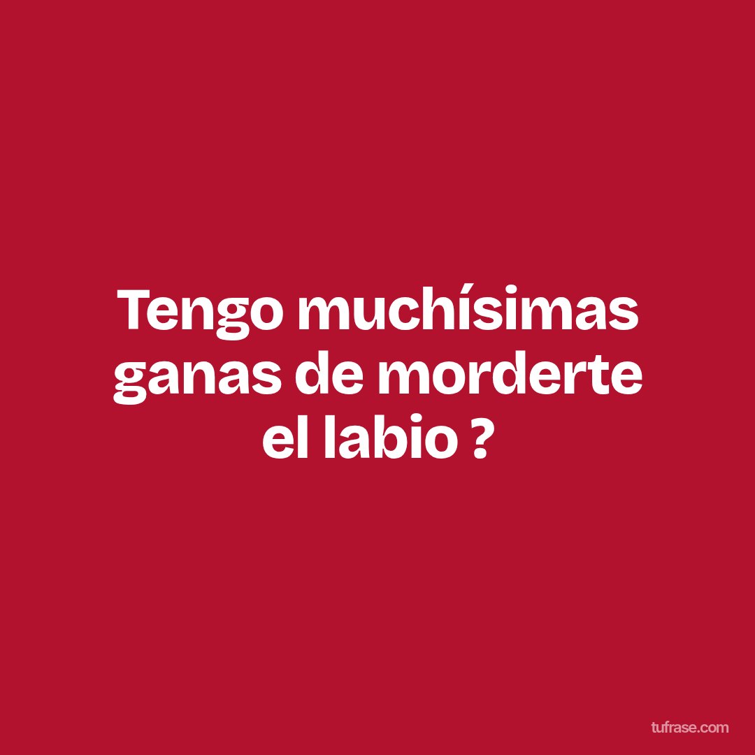 Tengo muchísimas ganas de morderte el labio ?