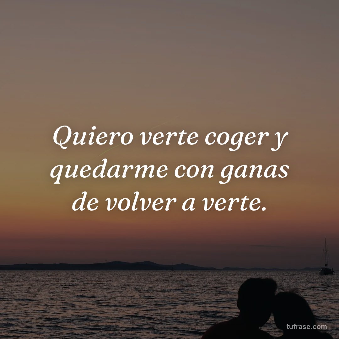 Quiero verte coger y quedarme con ganas de volver a verte.