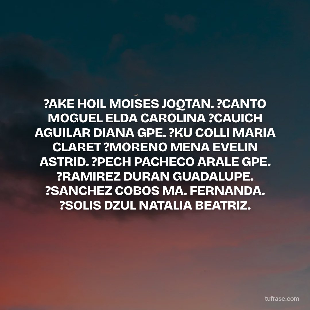 ?AKE HOIL MOISES JOQTAN. ?CANTO MOGUEL ELDA CAROLINA ?CAUICH AGUILAR DIANA GPE. ?KU COLLI MARIA CLARET ?MORENO MENA EVELIN ASTRID. ?PECH PACHECO ARALE GPE. ?RAMIREZ DURAN GUADALUPE. ?SANCHEZ COBOS MA. FERNANDA. ?SOLIS DZUL NATALIA BEATRIZ.