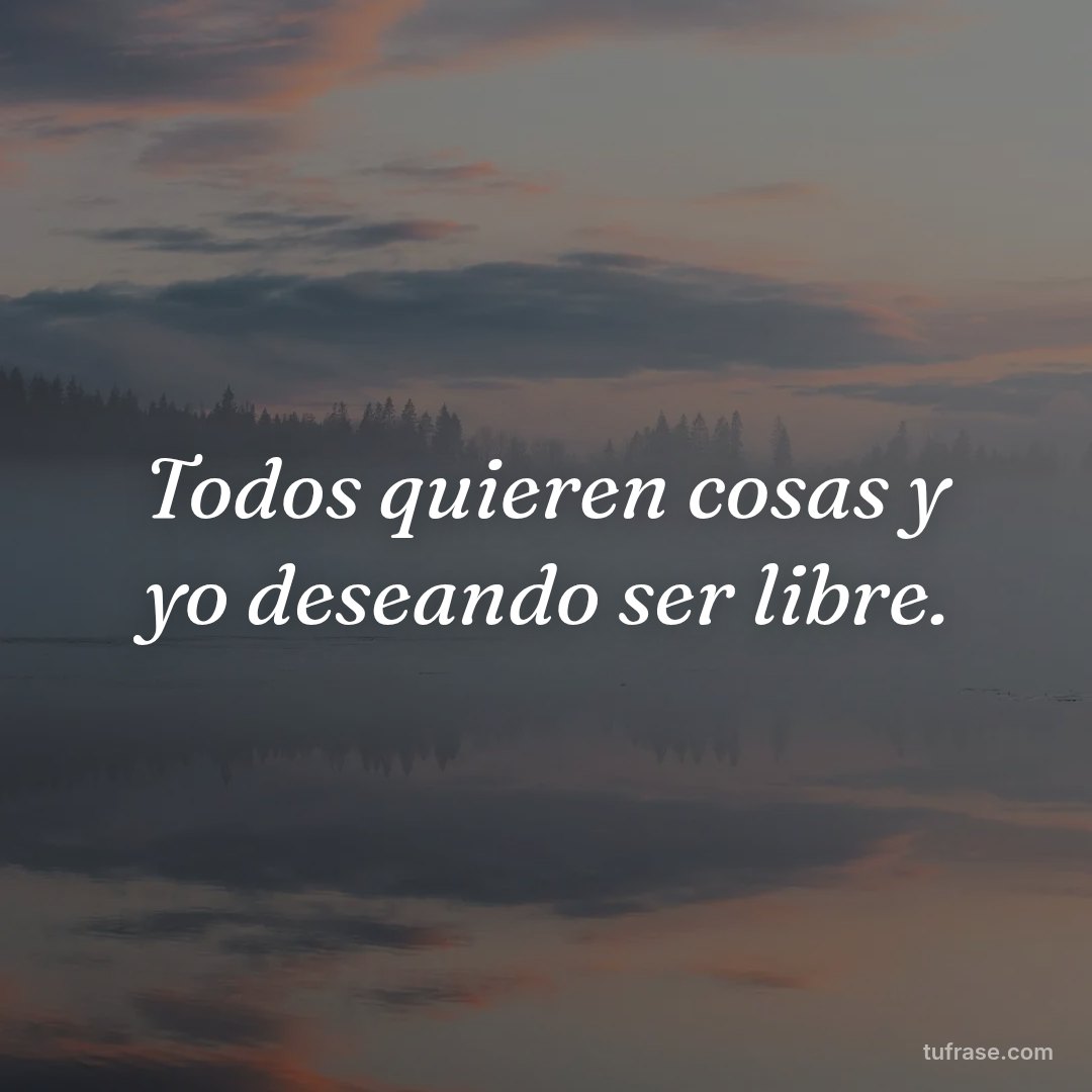 Todos quieren cosas y yo deseando ser libre.