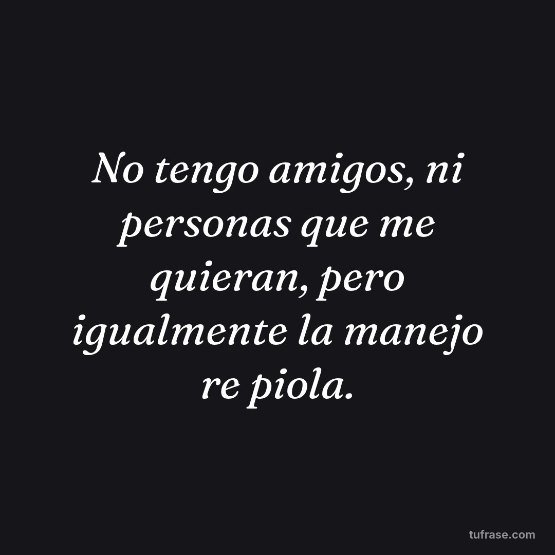 No tengo amigos, ni personas que me quieran, pero igualmente la manejo re piola.