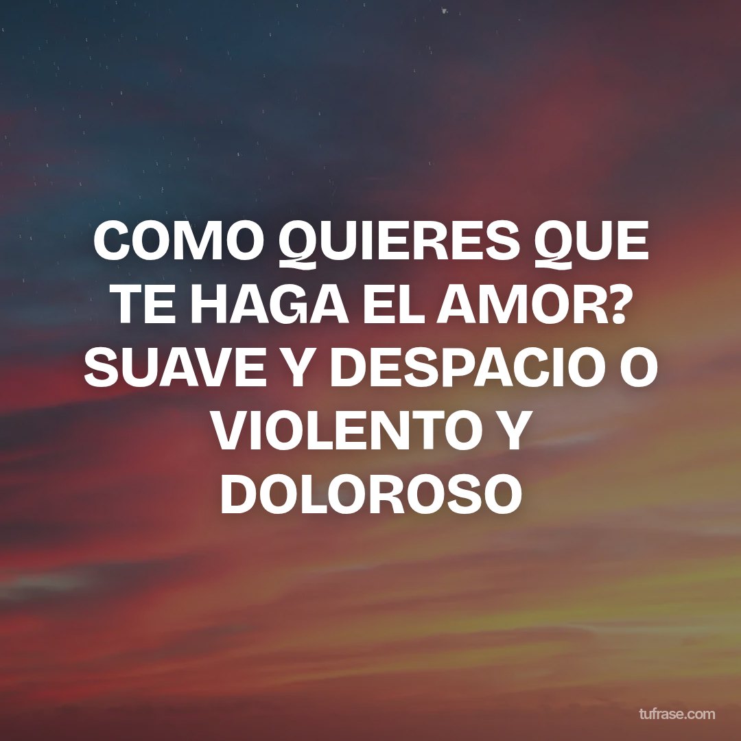 COMO QUIERES QUE TE HAGA EL AMOR? SUAVE Y DESPACIO O VIOLENTO Y DOLOROSO