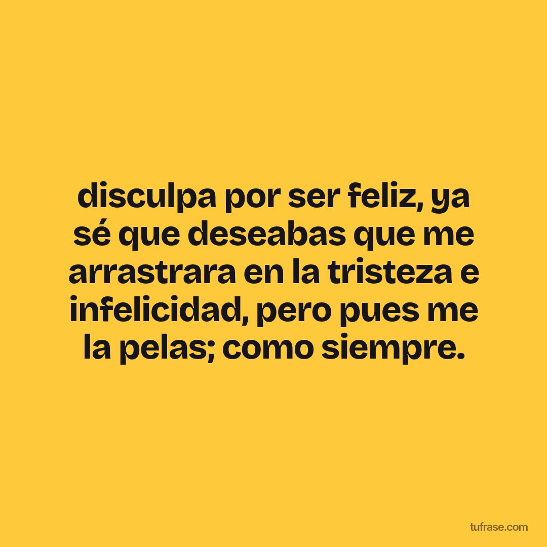disculpa por ser feliz, ya sé que deseabas que me arrastrara en la tristeza e infelicidad, pero pues me la pelas; como siempre.