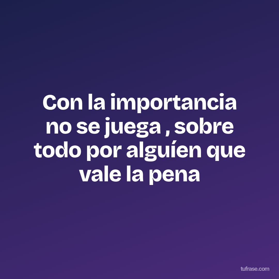 Con la importancia no se juega , sobre todo por alguíen que vale la pena