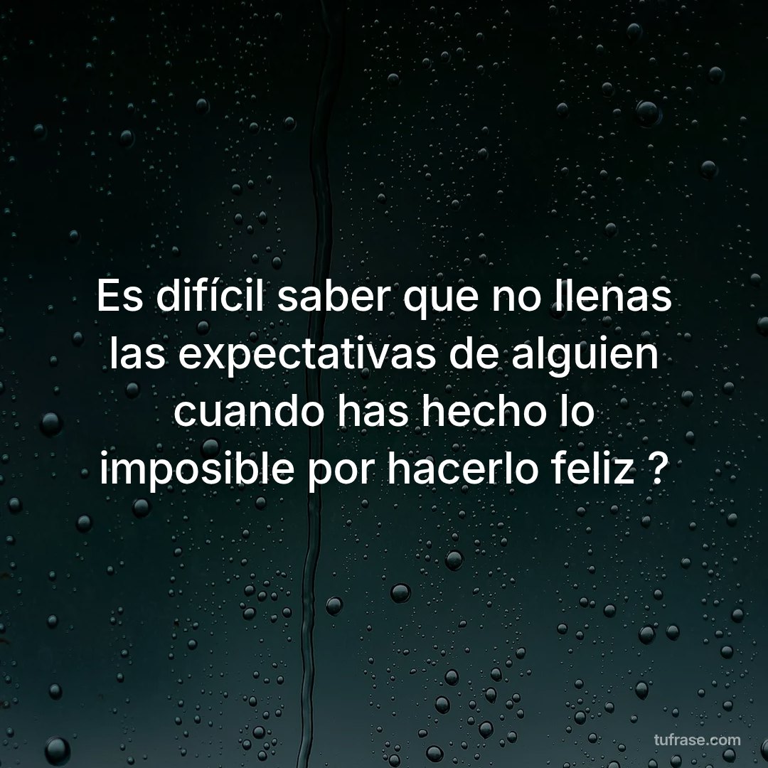 Es difícil saber que no llenas las expectativas de alguien cuando has hecho lo imposible por hacerlo feliz ?