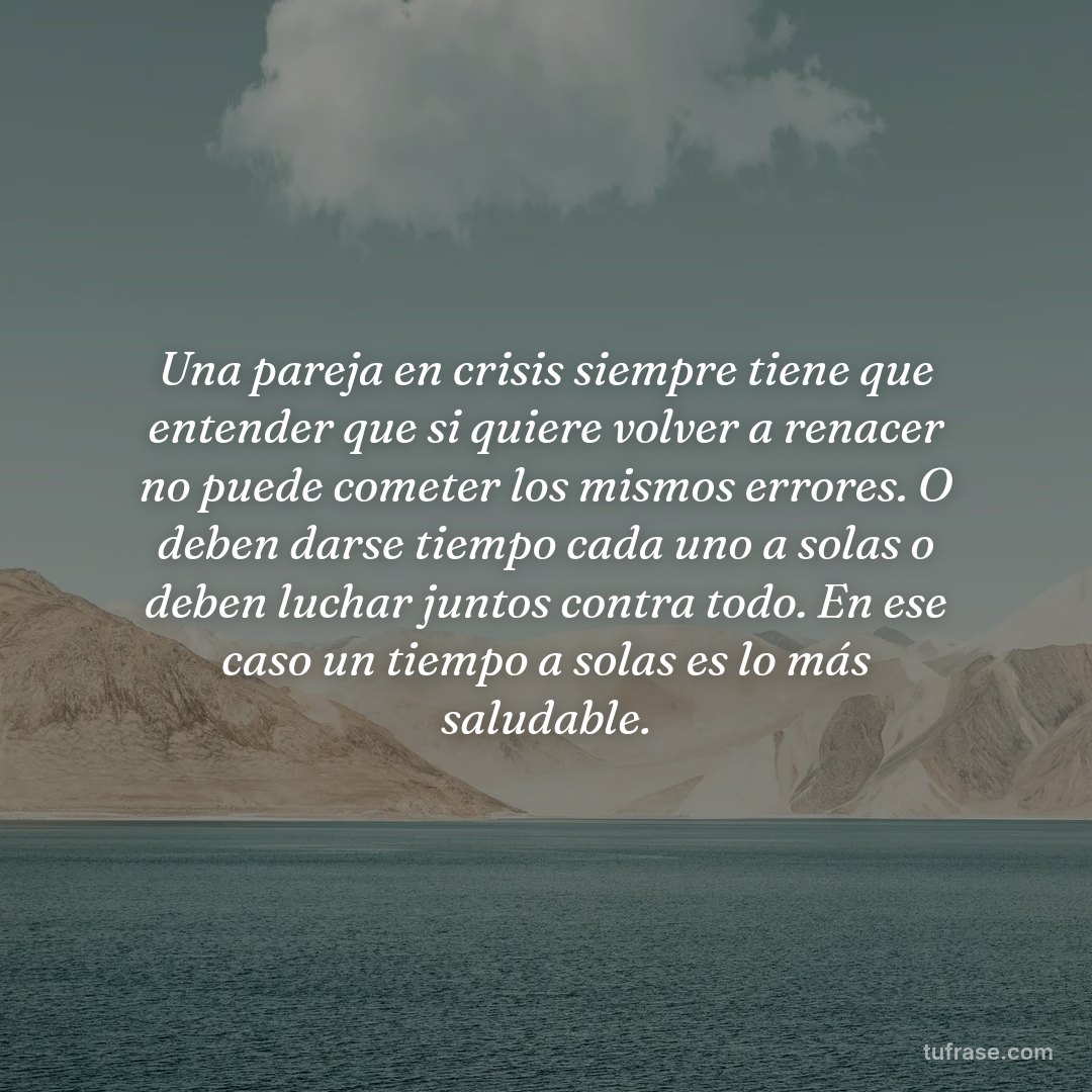Una pareja en crisis siempre tiene que entender que si quiere volver a renacer no puede cometer los mismos errores. O deben darse tiempo cada uno a solas o deben luchar juntos contra todo. En ese caso un tiempo a solas es lo más saludable.
