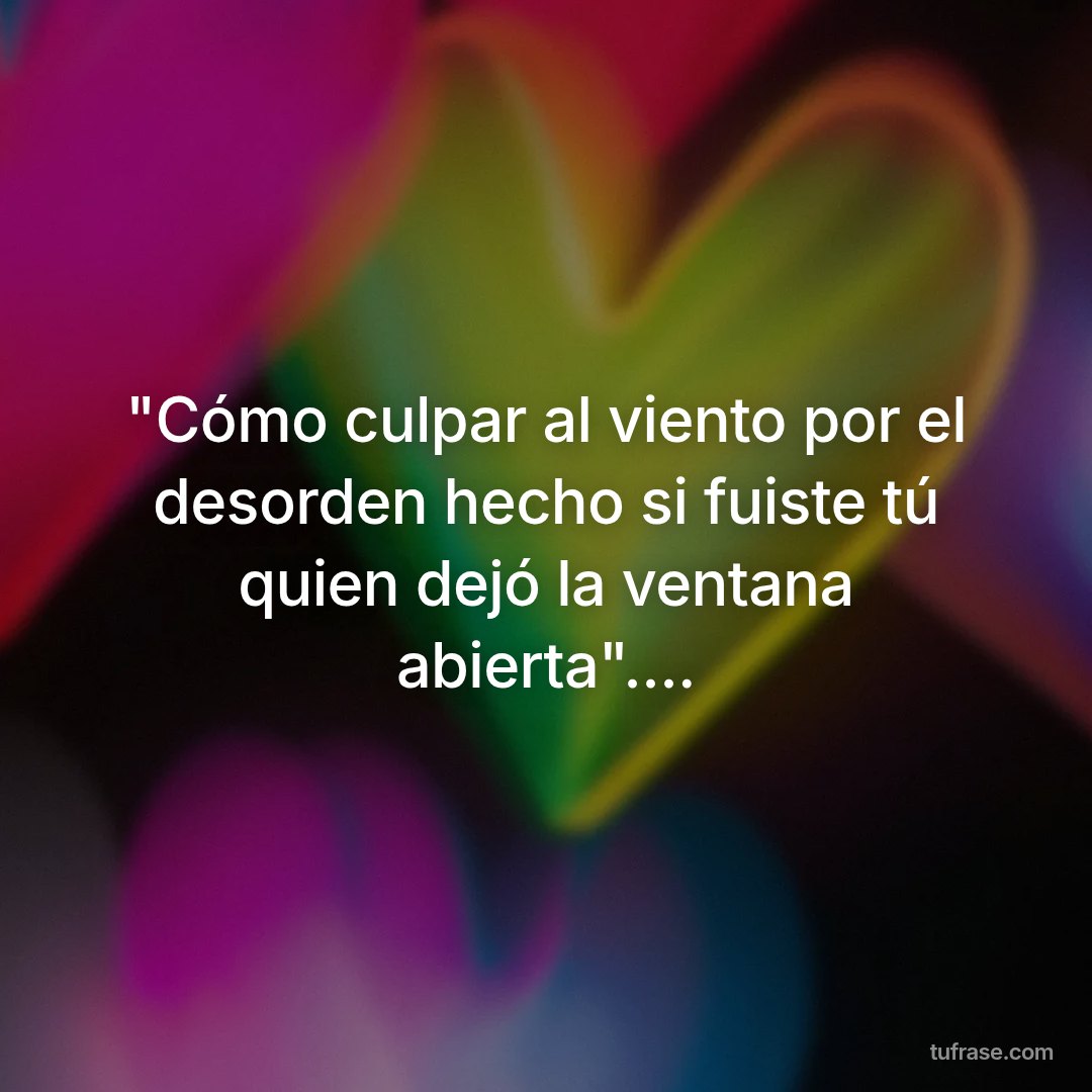 "Cómo culpar al viento por el desorden hecho si fuiste tú quien dejó la ventana abierta"....