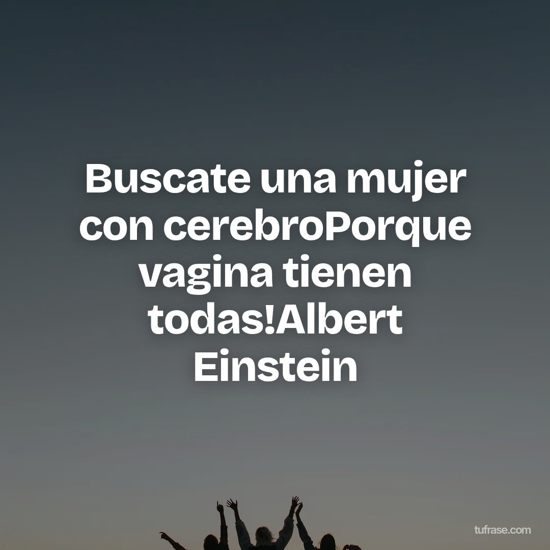 Buscate una mujer con cerebroPorque vagina tienen todas!Albert Einstein